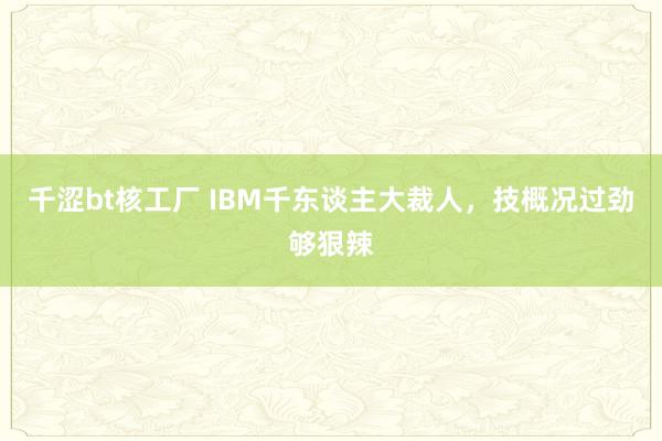 千涩bt核工厂 IBM千东谈主大裁人，技概况过劲够狠辣