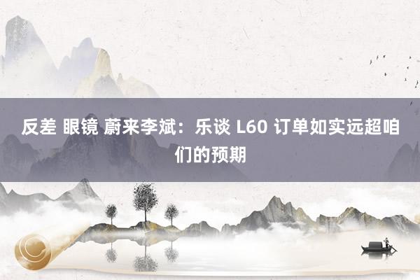 反差 眼镜 蔚来李斌：乐谈 L60 订单如实远超咱们的预期