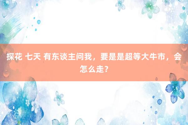 探花 七天 有东谈主问我，要是是超等大牛市，会怎么走？