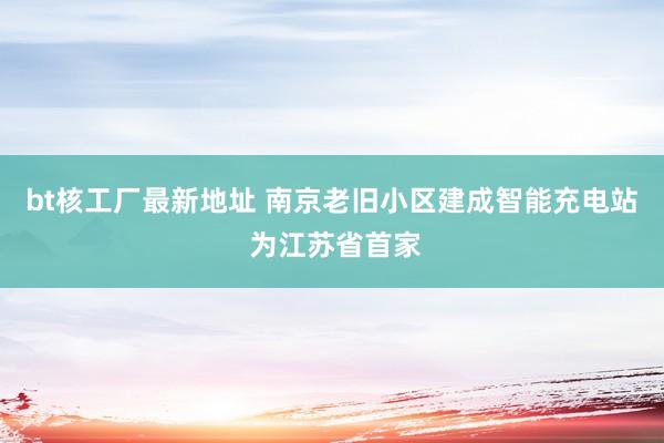 bt核工厂最新地址 南京老旧小区建成智能充电站 为江苏省首家