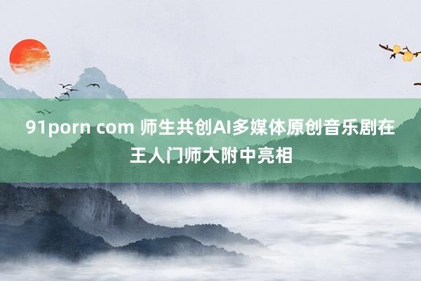 91porn com 师生共创AI多媒体原创音乐剧在王人门师大附中亮相