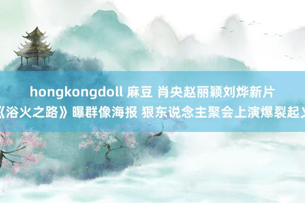 hongkongdoll 麻豆 肖央赵丽颖刘烨新片《浴火之路》曝群像海报 狠东说念主聚会上演爆裂起义