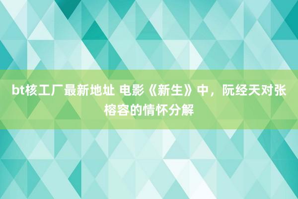 bt核工厂最新地址 电影《新生》中，阮经天对张榕容的情怀分解