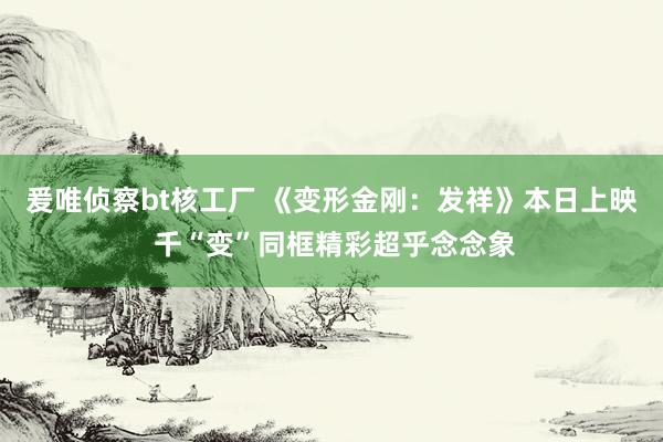 爰唯侦察bt核工厂 《变形金刚：发祥》本日上映 千“变”同框精彩超乎念念象