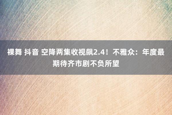 裸舞 抖音 空降两集收视飙2.4！不雅众：年度最期待齐市剧不负所望