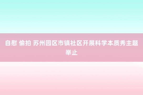 自慰 偷拍 苏州园区市镇社区开展科学本质秀主题举止