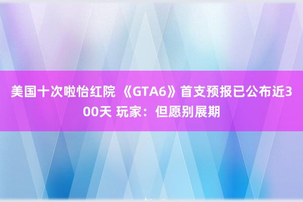 美国十次啦怡红院 《GTA6》首支预报已公布近300天 玩家：但愿别展期