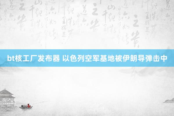 bt核工厂发布器 以色列空军基地被伊朗导弹击中