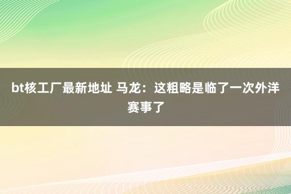 bt核工厂最新地址 马龙：这粗略是临了一次外洋赛事了