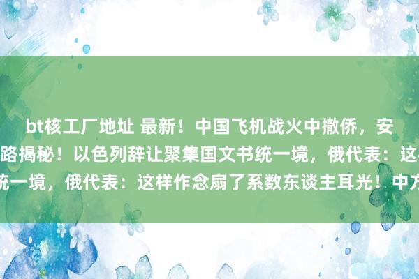 bt核工厂地址 最新！中国飞机战火中撤侨，安全带回151东谈主，航路揭秘！以色列辞让聚集国文书统一境，俄代表：这样作念扇了系数东谈主耳光！中方也表态