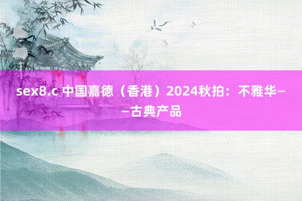 sex8.c 中国嘉德（香港）2024秋拍：不雅华——古典产品