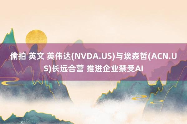 偷拍 英文 英伟达(NVDA.US)与埃森哲(ACN.US)长远合营 推进企业禁受AI