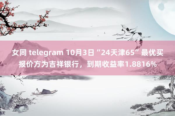 女同 telegram 10月3日“24天津65”最优买报价方为吉祥银行，到期收益率1.8816%