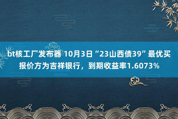 bt核工厂发布器 10月3日“23山西债39”最优买报价方为吉祥银行，到期收益率1.6073%