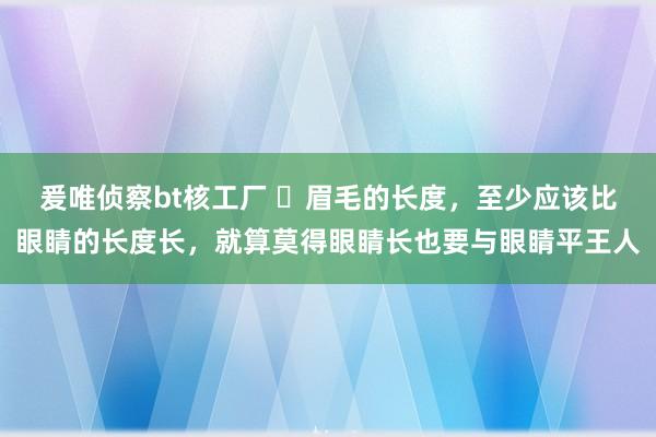 爰唯侦察bt核工厂 ​眉毛的长度，至少应该比眼睛的长度长，就算莫得眼睛长也要与眼睛平王人