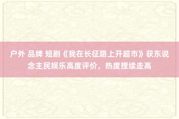 户外 品牌 短剧《我在长征路上开超市》获东说念主民娱乐高度评价，热度捏续走高