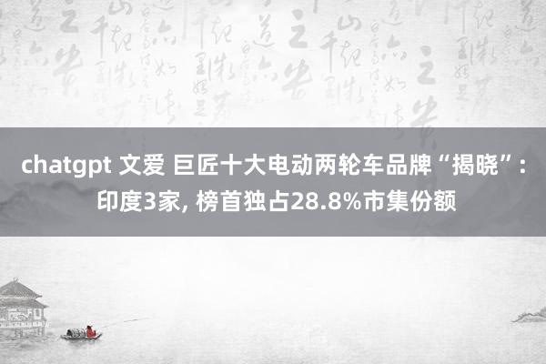 chatgpt 文爱 巨匠十大电动两轮车品牌“揭晓”: 印度3家， 榜首独占28.8%市集份额