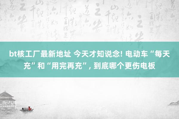 bt核工厂最新地址 今天才知说念! 电动车“每天充”和“用完再充”， 到底哪个更伤电板