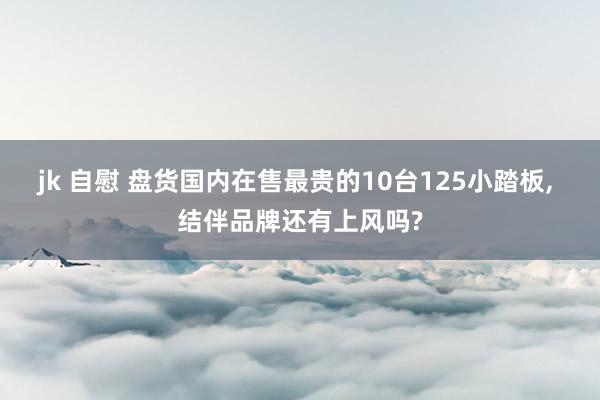 jk 自慰 盘货国内在售最贵的10台125小踏板， 结伴品牌还有上风吗?