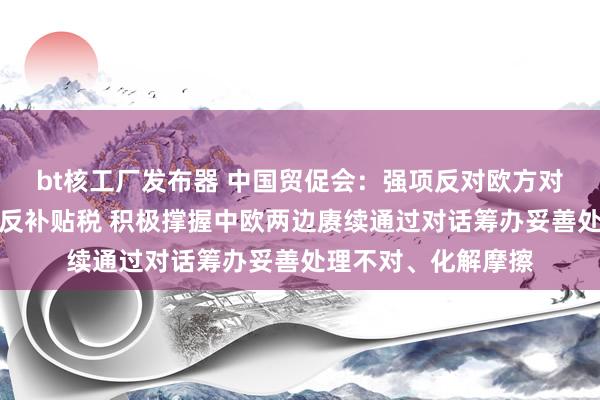 bt核工厂发布器 中国贸促会：强项反对欧方对中国电动汽车加征反补贴税 积极撑握中欧两边赓续通过对话筹办妥善处理不对、化解摩擦