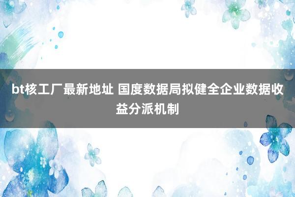 bt核工厂最新地址 国度数据局拟健全企业数据收益分派机制