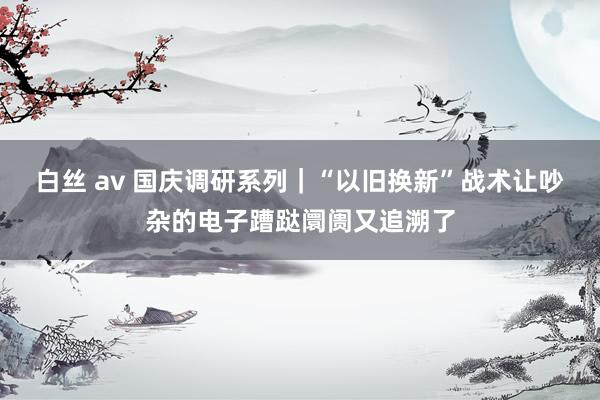 白丝 av 国庆调研系列｜“以旧换新”战术让吵杂的电子蹧跶阛阓又追溯了