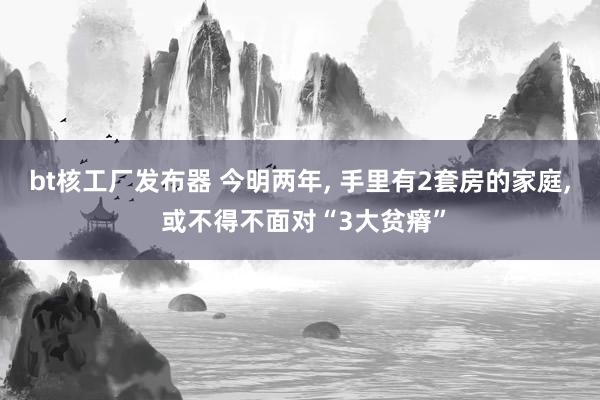 bt核工厂发布器 今明两年， 手里有2套房的家庭， 或不得不面对“3大贫瘠”