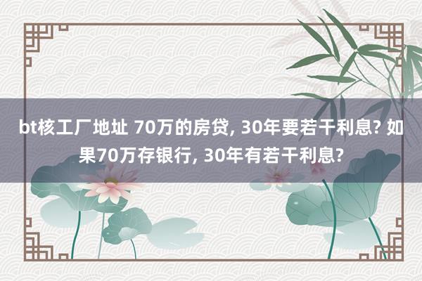 bt核工厂地址 70万的房贷， 30年要若干利息? 如果70万存银行， 30年有若干利息?