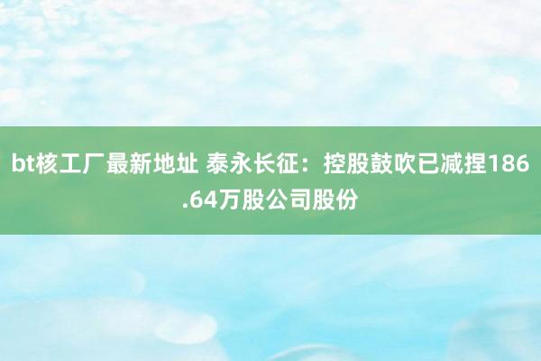 bt核工厂最新地址 泰永长征：控股鼓吹已减捏186.64万股公司股份