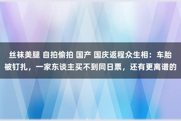 丝袜美腿 自拍偷拍 国产 国庆返程众生相：车胎被钉扎，一家东谈主买不到同日票，还有更离谱的