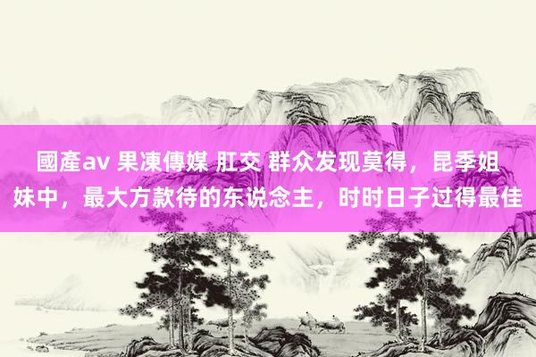 國產av 果凍傳媒 肛交 群众发现莫得，昆季姐妹中，最大方款待的东说念主，时时日子过得最佳