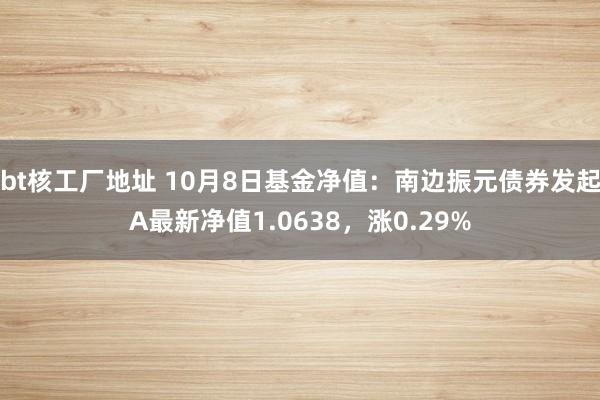 bt核工厂地址 10月8日基金净值：南边振元债券发起A最新净值1.0638，涨0.29%