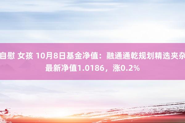 自慰 女孩 10月8日基金净值：融通通乾规划精选夹杂最新净值1.0186，涨0.2%