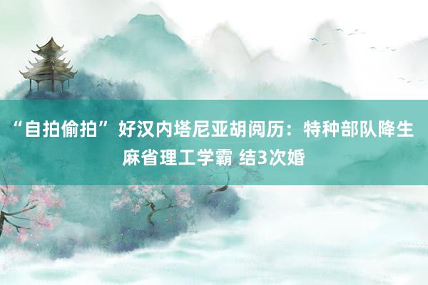 “自拍偷拍” 好汉内塔尼亚胡阅历：特种部队降生 麻省理工学霸 结3次婚