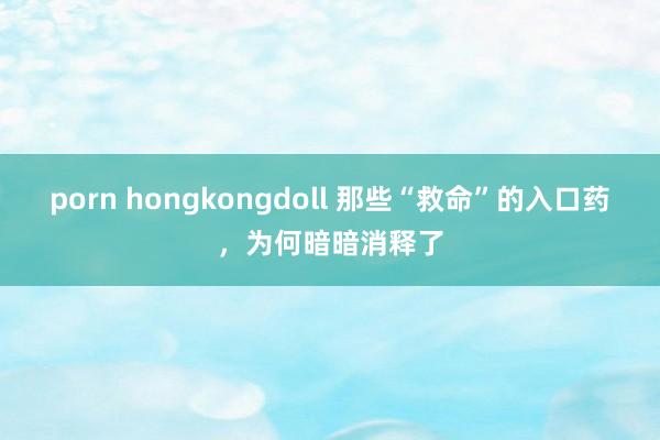 porn hongkongdoll 那些“救命”的入口药，为何暗暗消释了