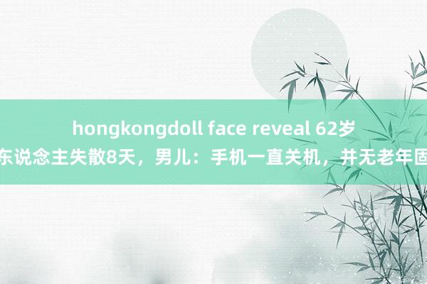 hongkongdoll face reveal 62岁老东说念主失散8天，男儿：手机一直关机，并无老年固执