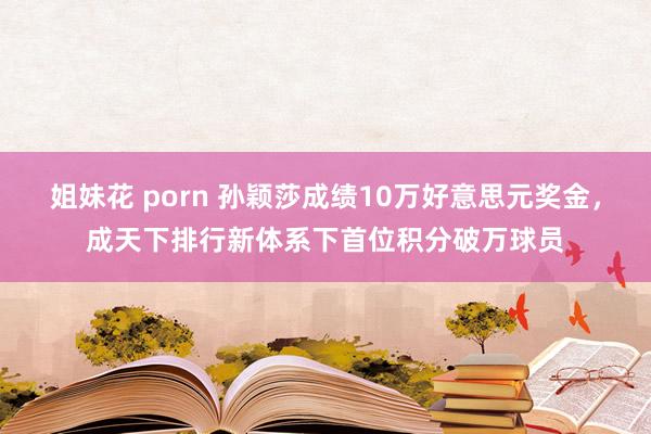 姐妹花 porn 孙颖莎成绩10万好意思元奖金，成天下排行新体系下首位积分破万球员