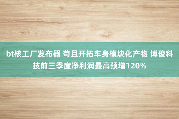 bt核工厂发布器 苟且开拓车身模块化产物 博俊科技前三季度净利润最高预增120%