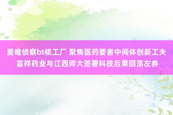 爰唯侦察bt核工厂 聚焦医药要害中间体创新工夫 富祥药业与江西师大签署科技后果回荡左券