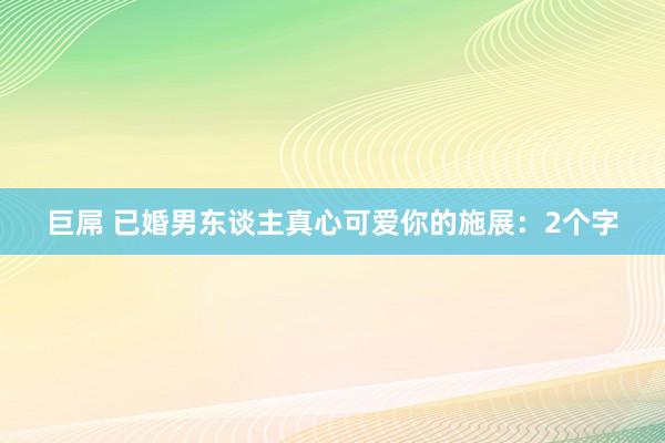 巨屌 已婚男东谈主真心可爱你的施展：2个字