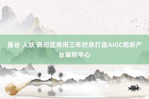 曼谷 人妖 向阳区将用三年时辰打造AIGC视听产业编削中心