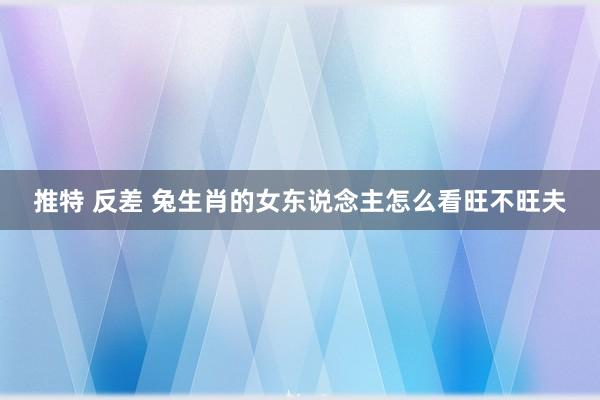 推特 反差 兔生肖的女东说念主怎么看旺不旺夫