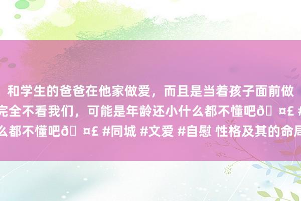 和学生的爸爸在他家做爱，而且是当着孩子面前做爱，太刺激了，孩子完全不看我们，可能是年龄还小什么都不懂吧🤣 #同城 #文爱 #自慰 性格及其的命局特征