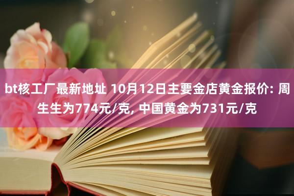 bt核工厂最新地址 10月12日主要金店黄金报价: 周生生为774元/克， 中国黄金为731元/克