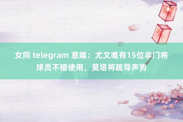 女同 telegram 意媒：尤文唯有15位非门将球员不错使用，莫塔将疏导声势