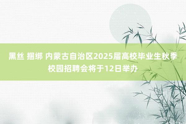 黑丝 捆绑 内蒙古自治区2025届高校毕业生秋季校园招聘会将于12日举办