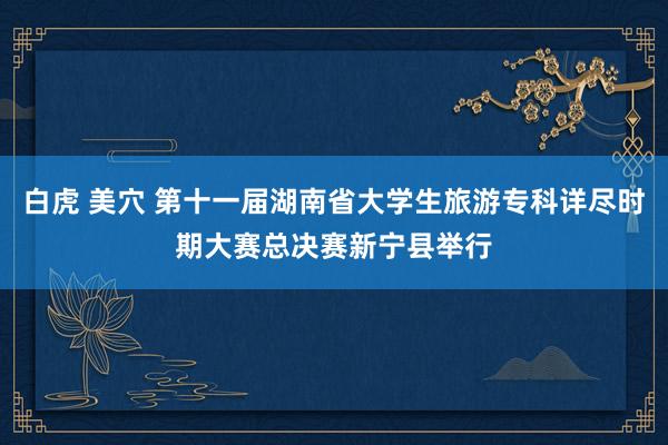 白虎 美穴 第十一届湖南省大学生旅游专科详尽时期大赛总决赛新宁县举行