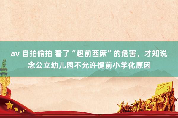 av 自拍偷拍 看了“超前西席”的危害，才知说念公立幼儿园不允许提前小学化原因