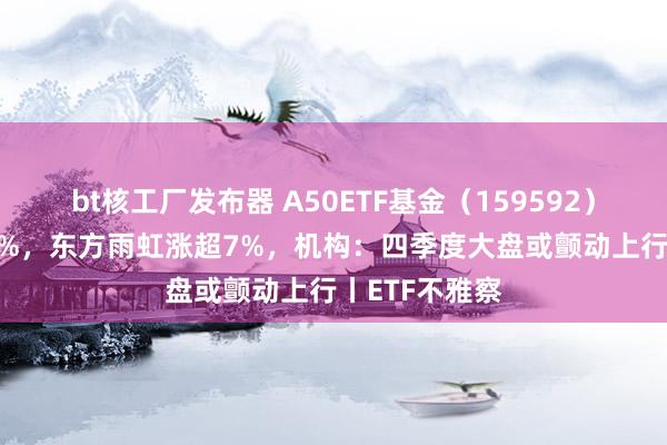 bt核工厂发布器 A50ETF基金（159592）半日涨近1.8%，东方雨虹涨超7%，机构：四季度大盘或颤动上行丨ETF不雅察