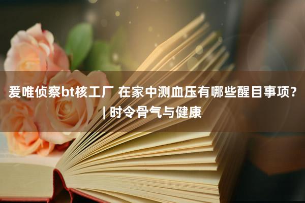 爰唯侦察bt核工厂 在家中测血压有哪些醒目事项？| 时令骨气与健康